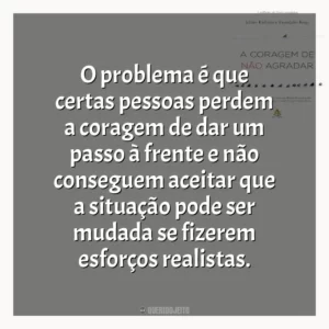 O problema é que certas pessoas perdem a coragem de dar um passo à frente e não conseguem aceitar que a situação pode ser mudada se fizerem esforços realistas.