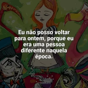 Eu não posso voltar para ontem, porque eu era uma pessoa diferente naquela época. Alice no País das Maravilhas (Livro)