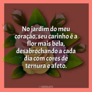 No jardim do meu coração, seu carinho é a flor mais bela, desabrochando a cada dia com cores de ternura e afeto.