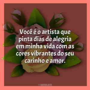 Você é o artista que pinta dias de alegria em minha vida com as cores vibrantes do seu carinho e amor.