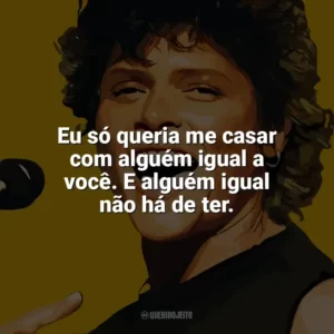 Eu só queria me casar com alguém igual a você. E alguém igual não há de ter. Cássia Eller