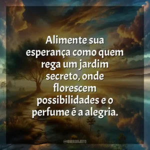 Alimente sua esperança como quem rega um jardim secreto, onde florescem possibilidades e o perfume é a alegria.