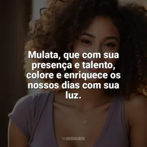 Mulata, que com sua presença e talento, colore e enriquece os nossos dias com sua luz. Dia da Mulata