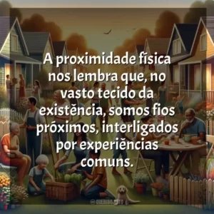 A proximidade física nos lembra que, no vasto tecido da existência, somos fios próximos, interligados por experiências comuns.