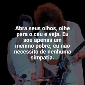 Abra seus olhos, olhe para o céu e veja. Eu sou apenas um menino pobre, eu não necessito de nenhuma simpatia. Queen