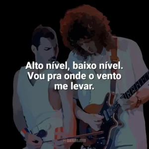Alto nível, baixo nível. Vou pra onde o vento me levar. Queen