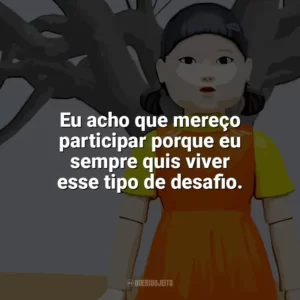 Eu acho que mereço participar porque eu sempre quis viver esse tipo de desafio. Round 6 – O Desafio (Série)