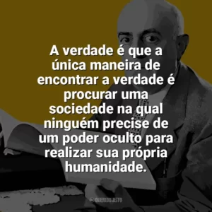 A verdade é que a única maneira de encontrar a verdade é procurar uma sociedade na qual ninguém precise de um poder oculto para realizar sua própria humanidade. Theodor W. Adorno