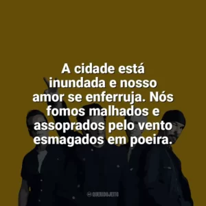 A cidade está inundada e nosso amor se enferruja. Nós fomos malhados e assoprados pelo vento esmagados em poeira. U2