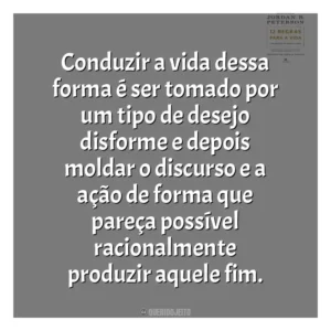 Conduzir a vida dessa forma é ser tomado por um tipo de desejo disforme e depois moldar o discurso e a ação de forma que pareça possível racionalmente produzir aquele fim​​. 12 Regras para a Vida (Livro)