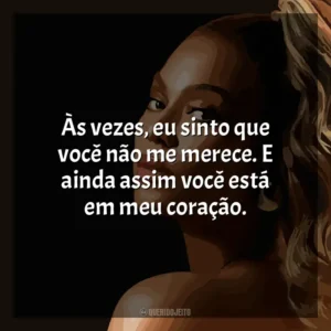 Às vezes, eu sinto que você não me merece. E ainda assim você está em meu coração. Beyoncé