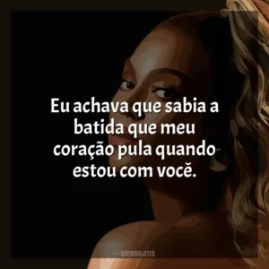 Eu achava que sabia a batida que meu coração pula quando estou com você. Beyoncé