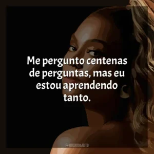 Me pergunto centenas de perguntas, mas eu estou aprendendo tanto. Beyoncé