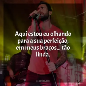 Aqui estou eu olhando para a sua perfeição, em meus braços… tão linda. Maroon 5