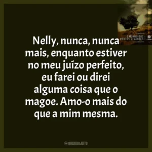 Nelly, nunca, nunca mais, enquanto estiver no meu juízo perfeito, eu farei ou direi alguma coisa que o magoe. Amo-o mais do que a mim mesma.
