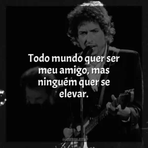 Todo mundo quer ser meu amigo, mas ninguém quer se elevar. Bob Dylan