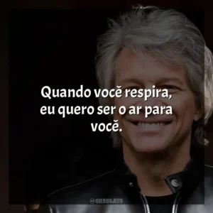 Quando você respira, eu quero ser o ar para você. Bon Jovi