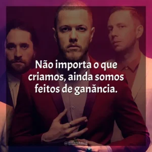 Não importa o que criamos, ainda somos feitos de ganância. Imagine Dragons