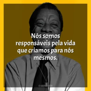 Nós somos responsáveis pela vida que criamos para nós mesmos. James Baldwin