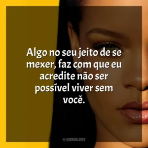 Algo no seu jeito de se mexer, faz com que eu acredite não ser possível viver sem você. Rihanna