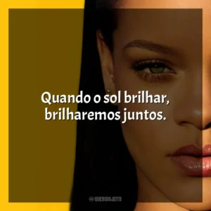 Quando o sol brilhar, brilharemos juntos. Rihanna