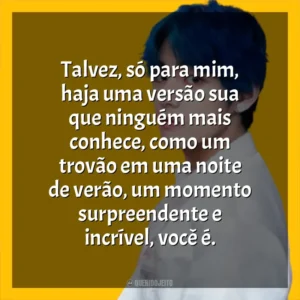 Talvez, só para mim, haja uma versão sua que ninguém mais conhece, como um trovão em uma noite de verão, um momento surpreendente e incrível, você é. V (BTS)