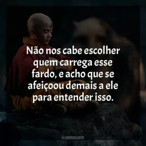 Não nos cabe escolher quem carrega esse fardo, e acho que se afeiçoou demais a ele para entender isso. Avatar: O Último Mestre do Ar (Série)