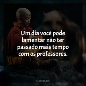 Um dia você pode lamentar não ter passado mais tempo com os professores. Avatar: O Último Mestre do Ar (Série)