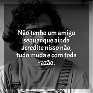 Não tenho um amigo sequer que ainda acredite nisso não, tudo muda e com toda razão. Belchior