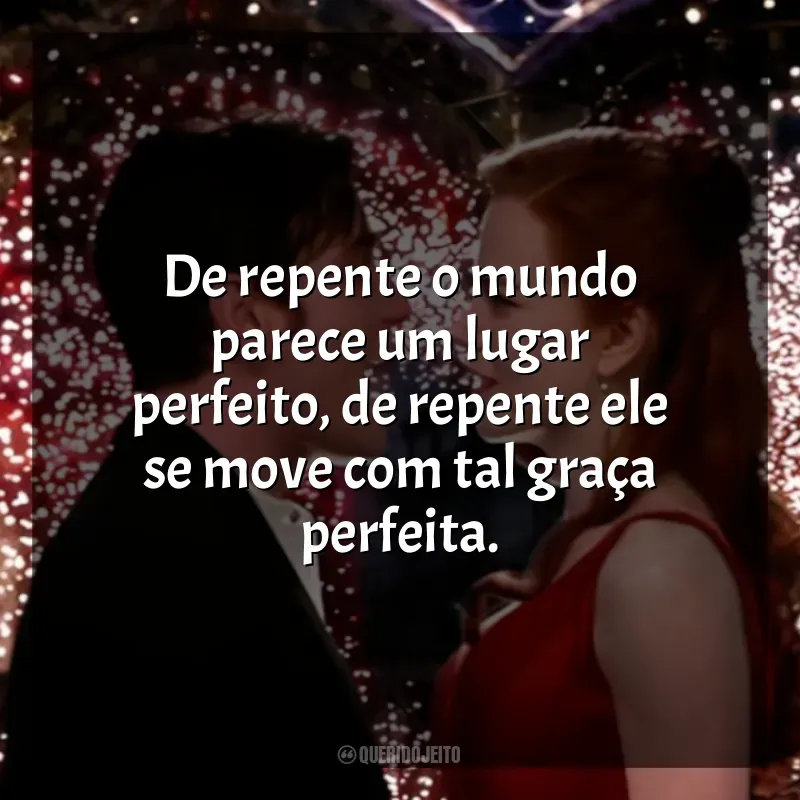 Frase final do filme Moulin Rouge - Amor em Vermelho: De repente o mundo parece um lugar perfeito, de repente ele se move com tal graça perfeita.