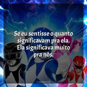 Se eu sentisse o quanto significavam pra ela. Ela significava muito pra nós. Power Rangers – Agora e Sempre (Filme)