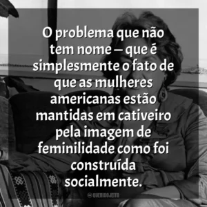 O problema que não tem nome — que é simplesmente o fato de que as mulheres americanas estão mantidas em cativeiro pela imagem de feminilidade como foi construída socialmente. Betty Friedan