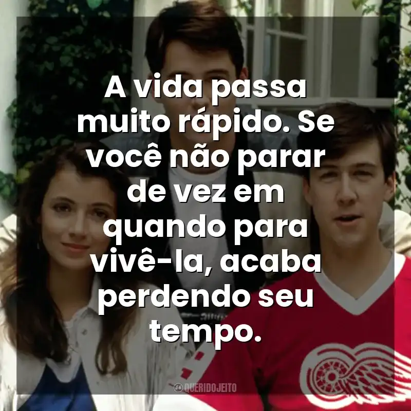 A vida passa muito rápido. Se você não parar de vez em quando para vivê-la, acaba perdendo seu tempo. Curtindo a Vida Adoidado (Filme)