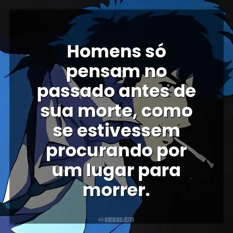 Homens só pensam no passado antes de sua morte, como se estivessem procurando por um lugar para morrer. Spike Spiegel