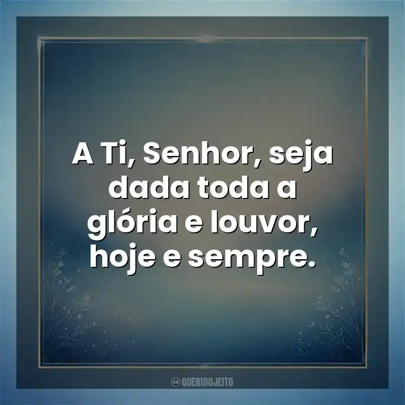 A Ti, Senhor, seja dada toda a glória e louvor, hoje e sempre. Deus