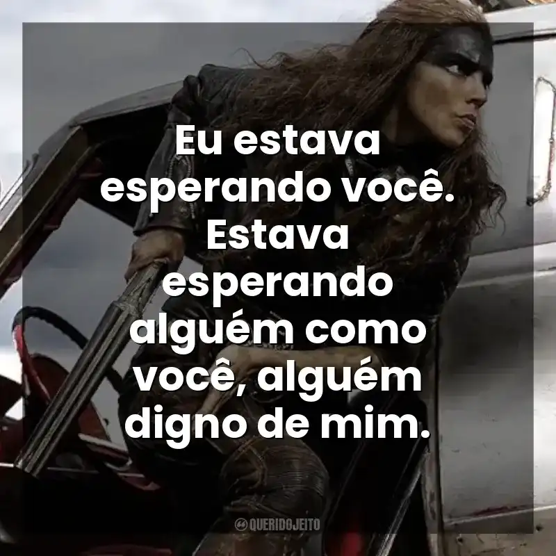 Eu estava esperando você. Estava esperando alguém como você, alguém digno de mim. Furiosa: Uma Saga Mad Max (Filme)