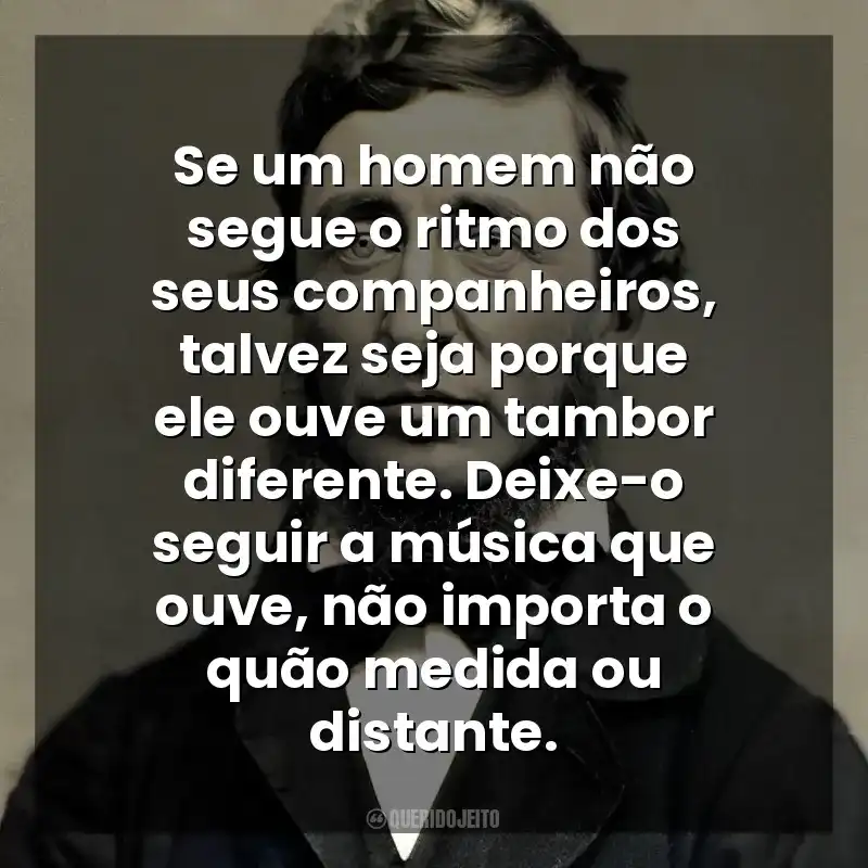 Se um homem não segue o ritmo dos seus companheiros, talvez seja porque ele ouve um tambor diferente. Deixe-o seguir a música que ouve, não importa o quão medida ou distante. Henry David Thoreau
