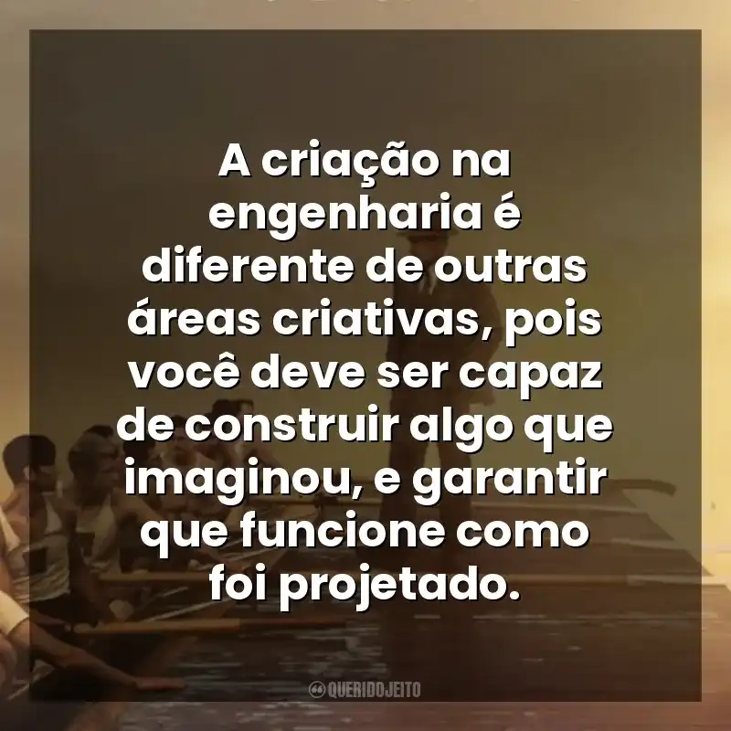 A criação na engenharia é diferente de outras áreas criativas, pois você deve ser capaz de construir algo que imaginou, e garantir que funcione como foi projetado. Remando para o Ouro (Filme)