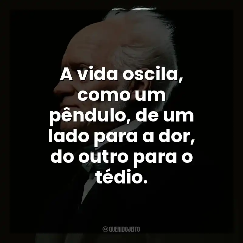 A vida oscila, como um pêndulo, de um lado para a dor, do outro para o tédio.