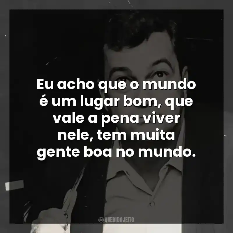 Eu acho que o mundo é um lugar bom, que vale a pena viver nele, tem muita gente boa no mundo.