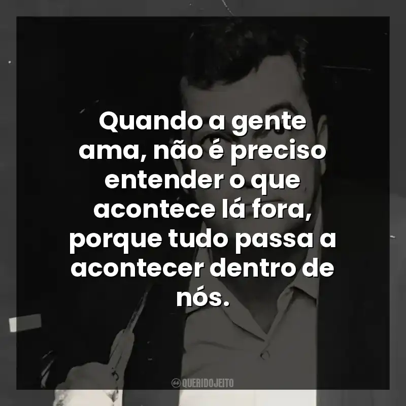 Quando a gente ama, não é preciso entender o que acontece lá fora, porque tudo passa a acontecer dentro de nós.