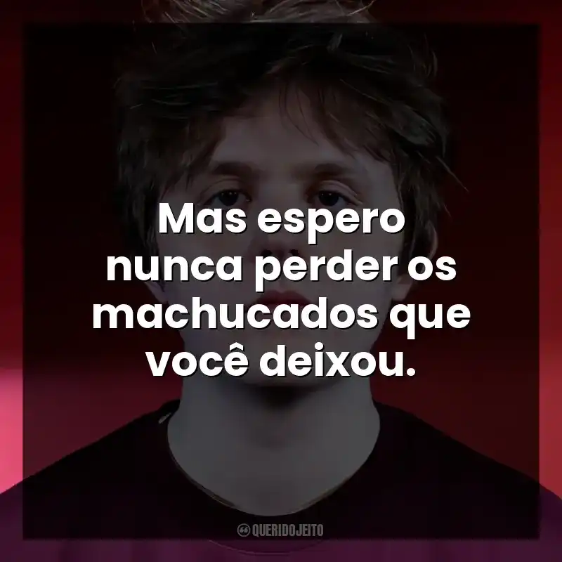 Mas espero nunca perder os machucados que você deixou.
