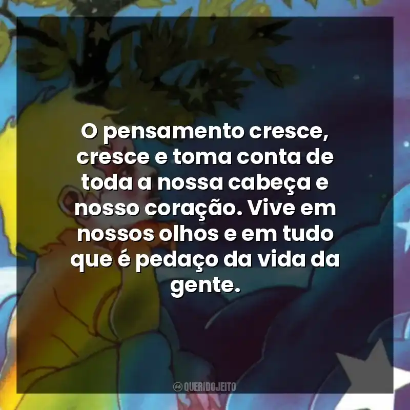 O pensamento cresce, cresce e toma conta de toda a nossa cabeça e nosso coração. Vive em nossos olhos e em tudo que é pedaço da vida da gente.