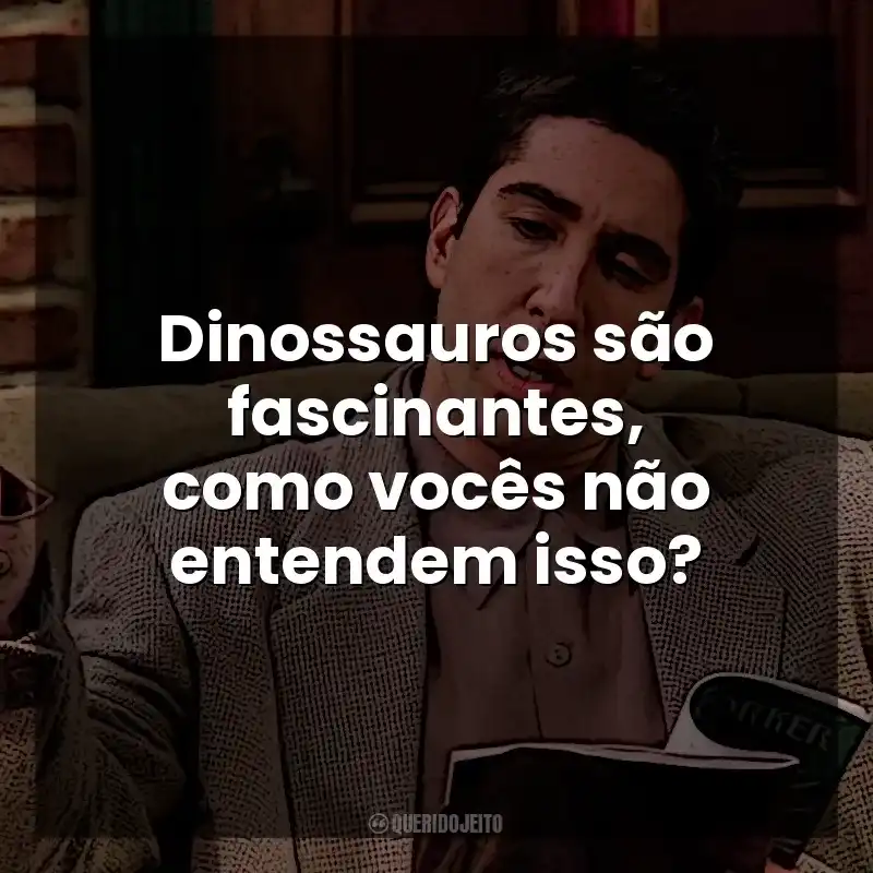 Dinossauros são fascinantes, como vocês não entendem isso? Ross Geller