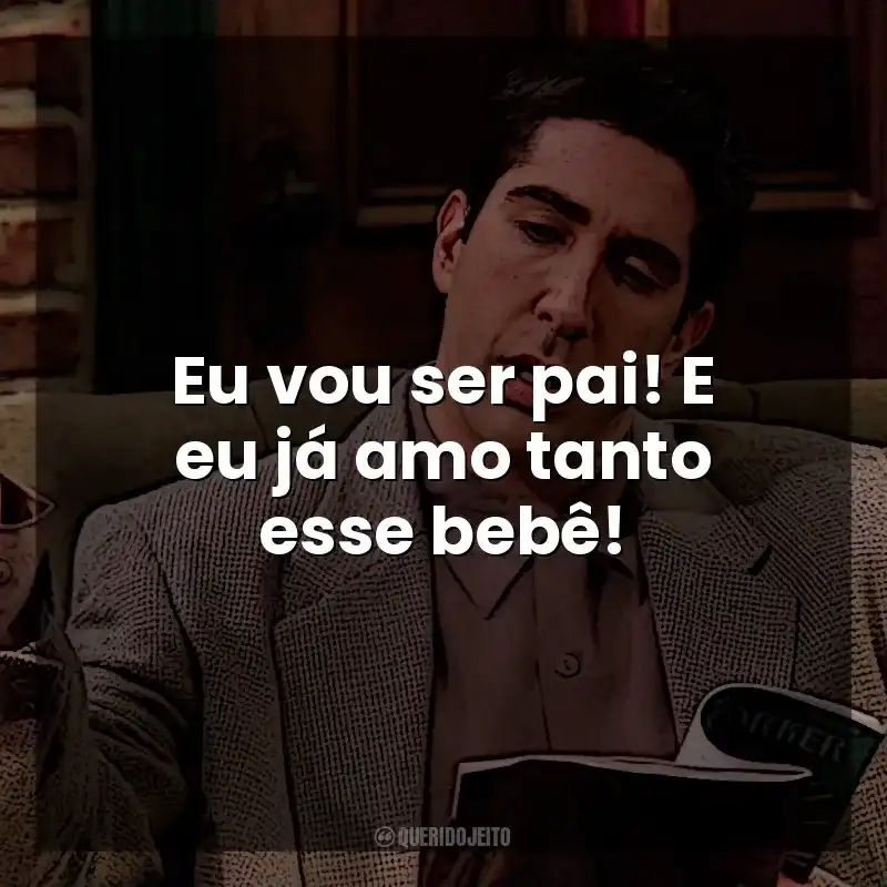 Eu vou ser pai! E eu já amo tanto esse bebê! Ross Geller