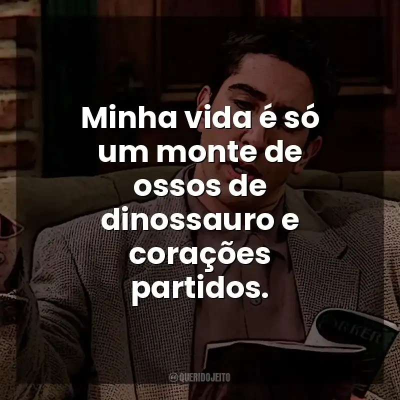 Minha vida é só um monte de ossos de dinossauro e corações partidos. Ross Geller