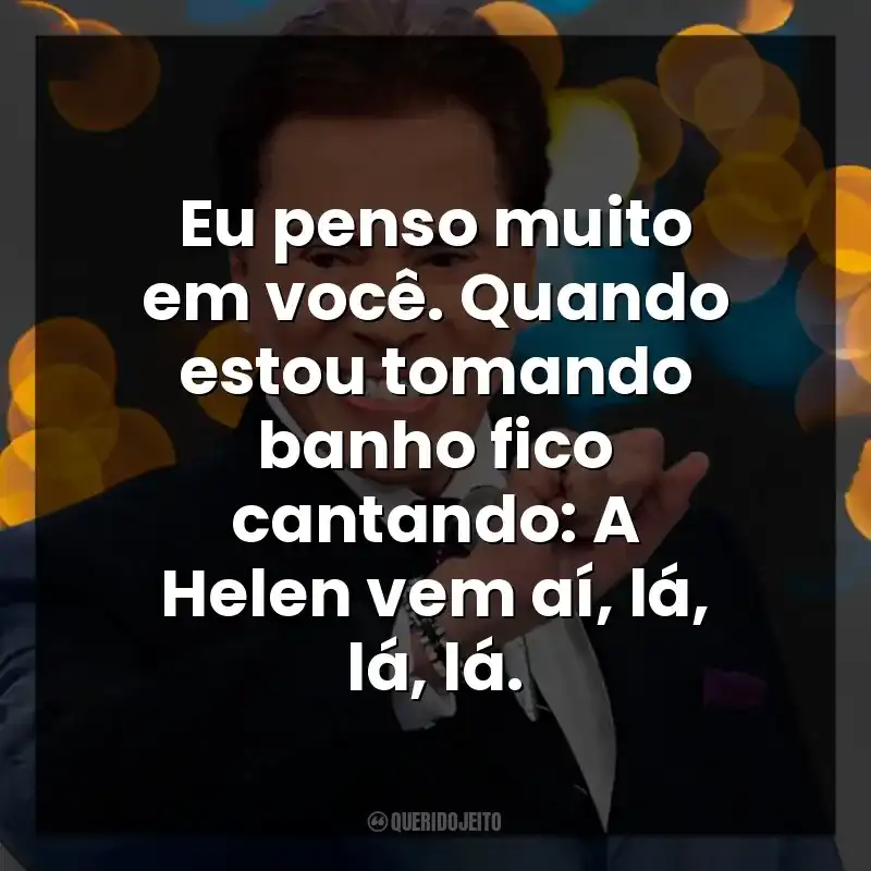 Eu penso muito em você. Quando estou tomando banho fico cantando: A Helen vem aí, lá, lá, lá. Silvio Santos