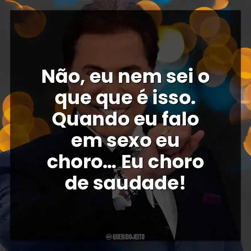 Não, eu nem sei o que que é isso. Quando eu falo em sexo eu choro… Eu choro de saudade! Silvio Santos