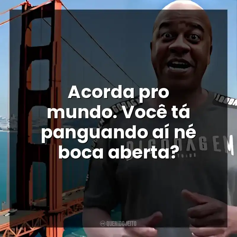 Acorda pro mundo. Você tá panguando aí né boca aberta?