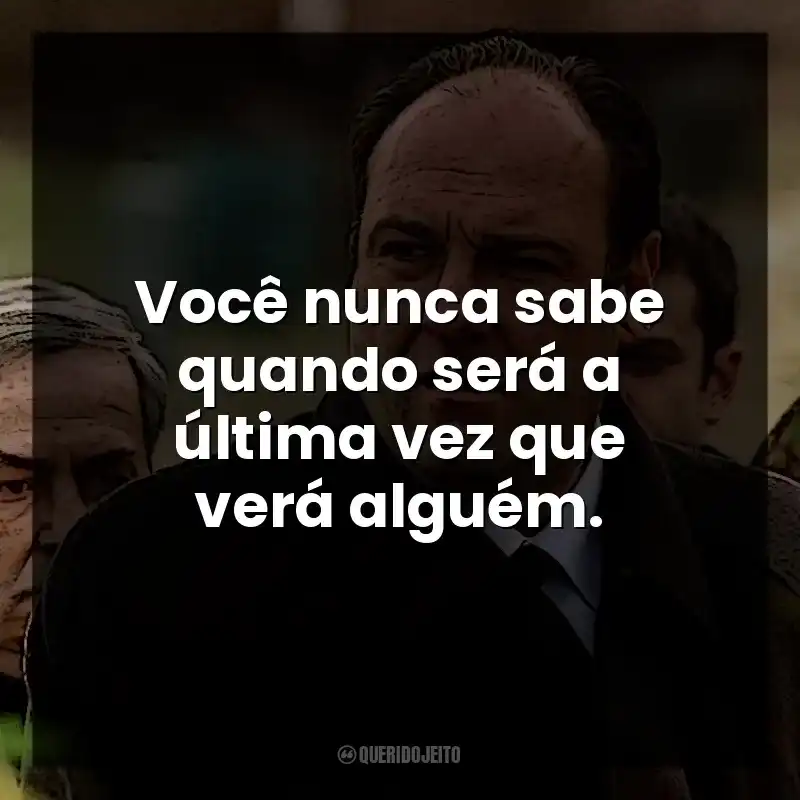 Você nunca sabe quando será a última vez que verá alguém. Tony Soprano